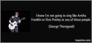 know I'm not going to sing like Aretha Franklin or Elvis Presley or ...