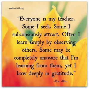 Everyone is my teacher. Some I seek. Some I subconsciously attract ...