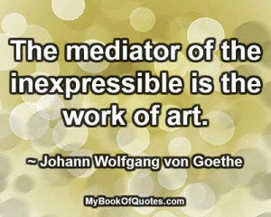 ... of the inexpressible is the work of art. ~ Johann Wolfgang von Goethe