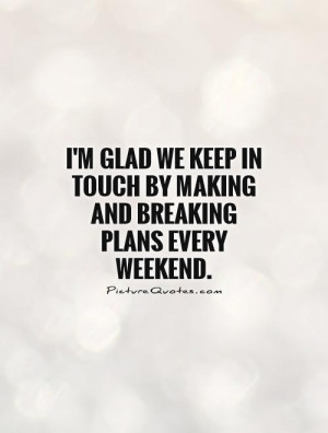 glad we keep in touch by making and breaking plans every weekend ...