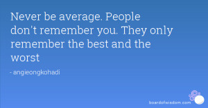 Never be average. People don't remember you. They only remember the ...