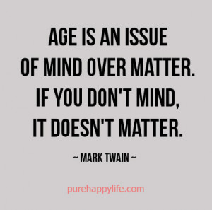 Age is an issue of mind over matter. If you don’t mind, it doesn’t ...