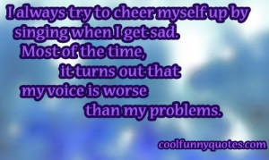 always try to cheer myself up by singing when I get sad. Most of the ...