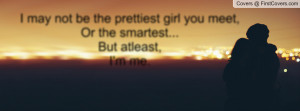 ... be the prettiest girl you meet, Or the smartest...But atleast,I'm me