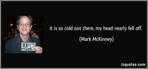 It is so cold out there, my head nearly fell off. - Mark McKinney