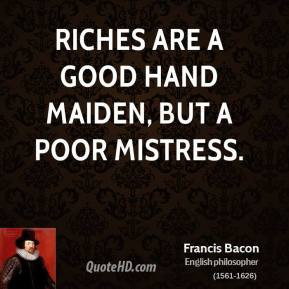 Francis Bacon - Riches are a good hand maiden, but a poor mistress.