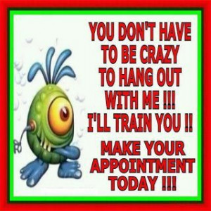 you don't have to be crazy to hang out with me !!! i'll train you ...