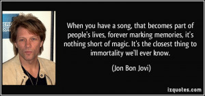 ... It's the closest thing to immortality we'll ever know. - Jon Bon Jovi