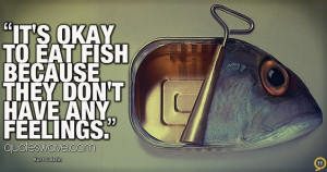 It's okay to eat fish because they don't have any feelings.