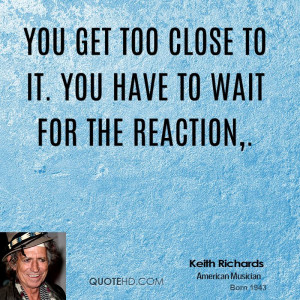 You get too close to it. You have to wait for the reaction,.