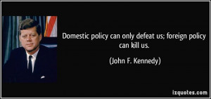 Domestic policy can only defeat us; foreign policy can kill us. - John ...
