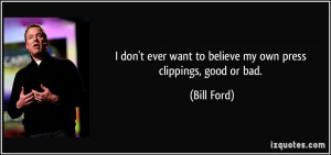 ... ever want to believe my own press clippings, good or bad. - Bill Ford