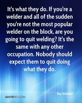 're a welder and all of the sudden you're not the most popular welder ...