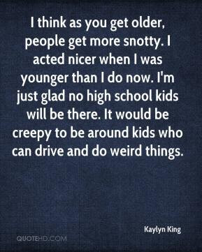 think as you get older, people get more snotty. I acted nicer when I ...