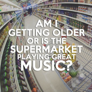 Am I getting older or is the supermarket playing great music?