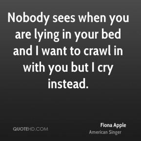 ... lying in your bed and I want to crawl in with you but I cry instead