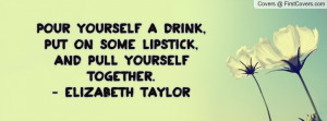 ... ,Put on some lipstick,And pull yourself together.- elizabeth taylor