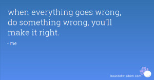 when everything goes wrong, do something wrong, you'll make it right.