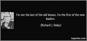 ... the old bosses. I'm the first of the new leaders. - Richard J. Daley