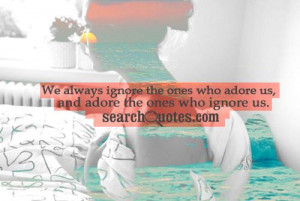... always ignore the ones who adore us, and adore the ones who ignore us