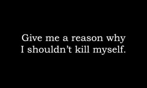 Give me a reason why i shouldn't kill myself.