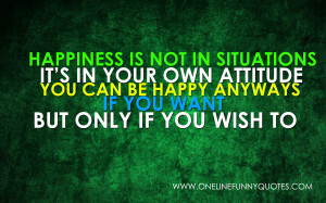 Happiness is not in situations. It’s in your own attitude. You ...