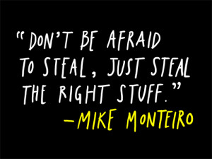 Don't be afraid to steal, just steal the right stuff. - Mike Monteiro