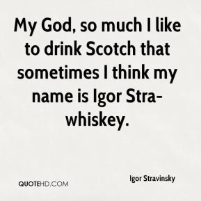 ... to drink Scotch that sometimes I think my name is Igor Stra-whiskey