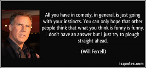 ... have an answer but I just try to plough straight ahead. - Will Ferrell