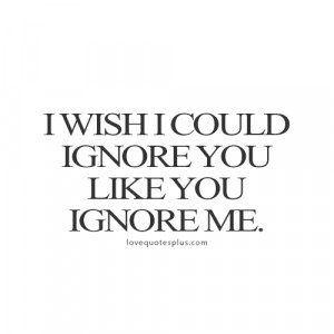 wish I could ignore you like you ignore me.”