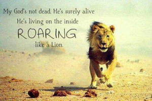 dead, he's surely alive! He's living on the inside ROARING like a lion ...