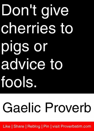 Don't give cherries to pigs or advice to fools. - Gaelic Proverb # ...