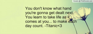... to take life as it comes at you... to make each day count. -Titanic