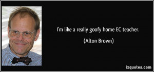 like a really goofy home EC teacher. - Alton Brown