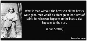 What is man without the beasts? If all the beasts were gone, men would ...