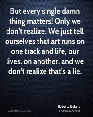 But every single damn thing matters! Only we don't realize. We just ...