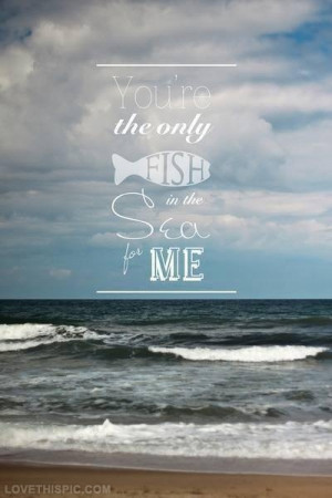 You are the only fish in the sea for me