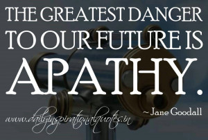The greatest danger to our future is apathy. ~ Jane Goodall
