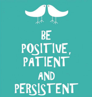 Be positive, patient and persistent