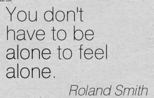You Don’t Have To Be Alone To Feel Alone. - Roland Smith