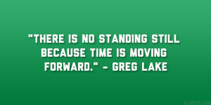 ... is no standing still because time is moving forward.” – Greg Lake