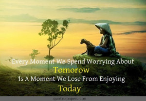 ... spend worrying about tomorow is a moment we lose from enjoying today