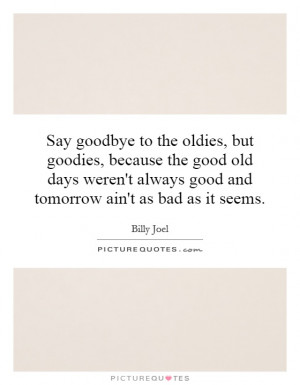 Say goodbye to the oldies, but goodies, because the good old days ...