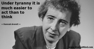 Under tyranny it is much easier to act than to think - Hannah Arendt ...