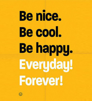 Be nice. Be cool. Be happy. Everyday! Forever!