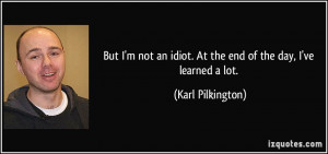 But I'm not an idiot. At the end of the day, I've learned a lot ...