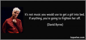 ... into bed. If anything, you're going to frighten her off. - David Byrne