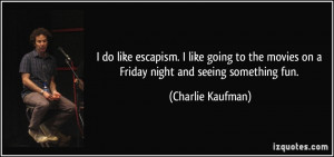 do like escapism. I like going to the movies on a Friday night and ...