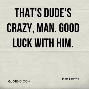 Matt Lawton - That's dude's crazy, man. Good luck with HIM.