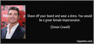 Shave off your beard and wear a dress. You would be a great female ...